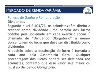 19
Formas de Ganho e Remuneração
Dividendos
Segundo a Lei 6.404/76, os acionistas têm direito a
receber como dividendo uma parcela dos lucros
obtidos pela sociedade em cada exercício social. É
chamada de “Dividendo Obrigatório” a menor
porcentagem do lucro que deve ser distribuída como
dividendos.
A decisão sobre a destinação do lucro é tomada a
cada ano pela Assembleia Geral. Qualquer
porcentagem dos lucros poderá ser destinada aos
acionistas, contanto que esse valor seja maior ou
igual ao Dividendo Obrigatório.
MERCADO DE RENDAVARIÁVEL
 