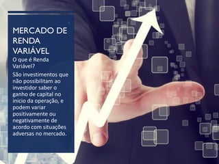 MERCADO DE
RENDA
VARIÁVEL
2
O que é Renda
Variável?
São investimentos que
não possibilitam ao
investidor saber o
ganho de capital no
inicio da operação, e
podem variar
positivamente ou
negativamente de
acordo com situações
adversas no mercado.
 
