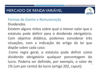 20
Formas de Ganho e Remuneração
Dividendos
Existem alguns mitos sobre qual o menor valor que o
estatuto pode definir para o dividendo obrigatório.
Com objetivo didático, podemos considerar três
situações, com a indicação do artigo da lei que
dispõe sobre cada caso:
Como regra geral, o estatuto pode definir como
dividendo obrigatório qualquer porcentagem do
lucro. Poderia ser definido, por exemplo, o valor de
1% (um por cento) do lucro (artigo 202, caput);
MERCADO DE RENDAVARIÁVEL
 