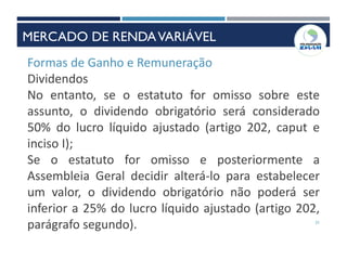 21
Formas de Ganho e Remuneração
Dividendos
No entanto, se o estatuto for omisso sobre este
assunto, o dividendo obrigatório será considerado
50% do lucro líquido ajustado (artigo 202, caput e
inciso I);
Se o estatuto for omisso e posteriormente a
Assembleia Geral decidir alterá-lo para estabelecer
um valor, o dividendo obrigatório não poderá ser
inferior a 25% do lucro líquido ajustado (artigo 202,
parágrafo segundo).
MERCADO DE RENDAVARIÁVEL
 