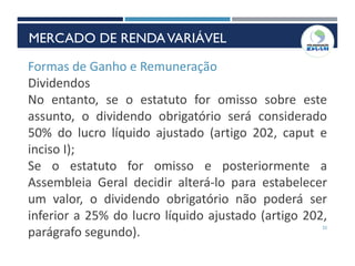 22
Formas de Ganho e Remuneração
Dividendos
No entanto, se o estatuto for omisso sobre este
assunto, o dividendo obrigatório será considerado
50% do lucro líquido ajustado (artigo 202, caput e
inciso I);
Se o estatuto for omisso e posteriormente a
Assembleia Geral decidir alterá-lo para estabelecer
um valor, o dividendo obrigatório não poderá ser
inferior a 25% do lucro líquido ajustado (artigo 202,
parágrafo segundo).
MERCADO DE RENDAVARIÁVEL
 