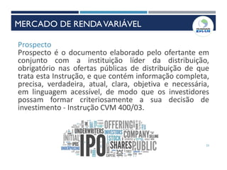 23
Prospecto
Prospecto é o documento elaborado pelo ofertante em
conjunto com a instituição líder da distribuição,
obrigatório nas ofertas públicas de distribuição de que
trata esta Instrução, e que contém informação completa,
precisa, verdadeira, atual, clara, objetiva e necessária,
em linguagem acessível, de modo que os investidores
possam formar criteriosamente a sua decisão de
investimento - Instrução CVM 400/03.
MERCADO DE RENDAVARIÁVEL
 