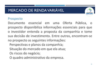 25
Prospecto
Documento essencial em uma Oferta Pública, o
prospecto disponibiliza informações essenciais para que
o investidor entenda a proposta da companhia e tome
sua decisão de investimento. Entre outras, encontram-se
no prospecto as seguintes informações:
Perspectivas e planos da companhia;
Situação do mercado em que ela atua;
Os riscos do negócio;
O quadro administrativo da empresa.
MERCADO DE RENDAVARIÁVEL
 