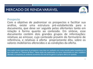 26
Prospecto
Com o objetivo de padronizar os prospectos e facilitar sua
análise, existe uma estrutura pré-estabelecida para o
documento, que deve ser seguida pelos ofertantes tanto em
relação à forma quanto ao conteúdo. Em síntese, esse
documento contém dois grandes grupos de informações:
relativas ao emissor, cujo conteúdo provém do formulário de
referência, e relativas à oferta propriamente dita, sobre os
valores mobiliários oferecidos e as condições da oferta.
Uma seção muito importante do prospecto e que deve ser analisada com muita atenção pelos investidores é a
que trata sobre os “Fatores de Risco”. Nesta seção são explicitados os riscos relacionados ao valor mobiliário
ofertado, à companhia, ao ambiente econômico de uma forma geral e à própria oferta em questão.
MERCADO DE RENDAVARIÁVEL
 