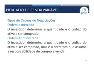 27
Tipos de Ordens de Negociações
Ordem a mercado
O investidor determina a quantidade e o código do
ativo a ser comprado.
Ordem Administrada
O investidor determina a quantidade e o código do
ativo a ser comprado, mas é a corretora que assume
a responsabilidade de compra e venda.
MERCADO DE RENDAVARIÁVEL
 