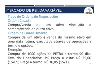 30
Tipos de Ordens de Negociações
Ordem Casada
Compra/venda de um ativo vinculada a
compra/venda de outro ativo.
Ordem de Financiamento
Compra de um ativo e venda do mesmo ativo em
uma data futura, executada através de operações a
termo e opções.
Exemplo:
Compra de 1000 ações de PETR4 a termo 90 dias
Taxa do Financiador: 3% Preço a vista: R$ 35,00
(15/09) Preço a termo: R$ 36,05 (15/12)
MERCADO DE RENDAVARIÁVEL
 