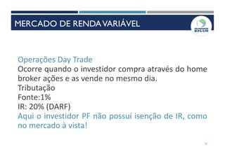 33
Operações Day Trade
Ocorre quando o investidor compra através do home
broker ações e as vende no mesmo dia.
Tributação
Fonte:1%
IR: 20% (DARF)
Aqui o investidor PF não possuí isenção de IR, como
no mercado à vista!
MERCADO DE RENDAVARIÁVEL
 