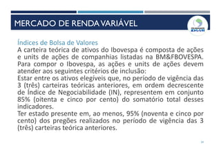 34
Índices de Bolsa de Valores
A carteira teórica de ativos do Ibovespa é composta de ações
e units de ações de companhias listadas na BM&FBOVESPA.
Para compor o Ibovespa, as ações e units de ações devem
atender aos seguintes critérios de inclusão:
Estar entre os ativos elegíveis que, no período de vigência das
3 (três) carteiras teóricas anteriores, em ordem decrescente
de Índice de Negociabilidade (IN), representem em conjunto
85% (oitenta e cinco por cento) do somatório total desses
indicadores.
Ter estado presente em, ao menos, 95% (noventa e cinco por
cento) dos pregões realizados no período de vigência das 3
(três) carteiras teórica anteriores.
MERCADO DE RENDAVARIÁVEL
 