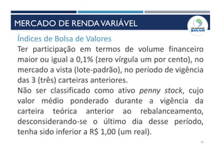 35
Índices de Bolsa de Valores
Ter participação em termos de volume financeiro
maior ou igual a 0,1% (zero vírgula um por cento), no
mercado a vista (lote-padrão), no período de vigência
das 3 (três) carteiras anteriores.
Não ser classificado como ativo penny stock, cujo
valor médio ponderado durante a vigência da
carteira teórica anterior ao rebalanceamento,
desconsiderando-se o último dia desse período,
tenha sido inferior a R$ 1,00 (um real).
MERCADO DE RENDAVARIÁVEL
 