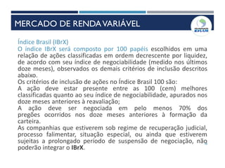 38
Índice Brasil (IBrX)
O índice IBrX será composto por 100 papéis escolhidos em uma
relação de ações classificadas em ordem decrescente por liquidez,
de acordo com seu índice de negociabilidade (medido nos últimos
doze meses), observados os demais critérios de inclusão descritos
abaixo.
Os critérios de inclusão de ações no Índice Brasil 100 são:
A ação deve estar presente entre as 100 (cem) melhores
classificadas quanto ao seu índice de negociabilidade, apurados nos
doze meses anteriores à reavaliação;
A ação deve ser negociada em pelo menos 70% dos
pregões ocorridos nos doze meses anteriores à formação da
carteira.
As companhias que estiverem sob regime de recuperação judicial,
processo falimentar, situação especial, ou ainda que estiverem
sujeitas a prolongado período de suspensão de negociação, não
poderão integrar o IBrX.
MERCADO DE RENDAVARIÁVEL
 