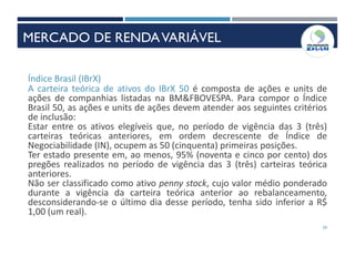 39
Índice Brasil (IBrX)
A carteira teórica de ativos do IBrX 50 é composta de ações e units de
ações de companhias listadas na BM&FBOVESPA. Para compor o Índice
Brasil 50, as ações e units de ações devem atender aos seguintes critérios
de inclusão:
Estar entre os ativos elegíveis que, no período de vigência das 3 (três)
carteiras teóricas anteriores, em ordem decrescente de Índice de
Negociabilidade (IN), ocupem as 50 (cinquenta) primeiras posições.
Ter estado presente em, ao menos, 95% (noventa e cinco por cento) dos
pregões realizados no período de vigência das 3 (três) carteiras teórica
anteriores.
Não ser classificado como ativo penny stock, cujo valor médio ponderado
durante a vigência da carteira teórica anterior ao rebalanceamento,
desconsiderando-se o último dia desse período, tenha sido inferior a R$
1,00 (um real).
MERCADO DE RENDAVARIÁVEL
 