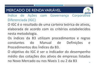 40
Índice de Ações com Governança Corporativa
Diferenciada (IGC)
O IGC é o resultado de uma carteira teórica de ativos,
elaborada de acordo com os critérios estabelecidos
nesta metodologia.
Os índices da B3 utilizam procedimentos e regras
constantes do Manual de Definições e
Procedimentos dos Índices da B3.
O objetivo do IGC é ser o indicador do desempenho
médio das cotações dos ativos de empresas listadas
no Novo Mercado ou nos Níveis 1 ou 2 da B3
MERCADO DE RENDAVARIÁVEL
 