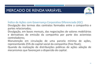 42
Índice de Ações com Governança Corporativa Diferenciada (IGC)
Divulgação dos termos dos contratos formados entre a companhia e
partes relacionadas;
Divulgação, em bases mensais, das negociações de valores mobiliários
e derivativos de emissão da companhia por parte dos acionistas
controladores;
Manutenção em circulação de uma parcela mínima de ações,
representando 25% do capital social da companhia (free float);
Quando da realização de distribuições públicas de ações adoção de
mecanismos que favoreçam a dispersão do capital.
MERCADO DE RENDAVARIÁVEL
 