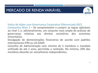 43
Índice de Ações com Governança Corporativa Diferenciada (IGC)
Companhia Nível 2 – Se comprometem a cumprir as regras aplicáveis
ao nível 1 e, adicionalmente, um conjunto mais amplo de práticas de
governança relativas aos direitos societários dos acionistas
minoritários.
Divulgação de demonstrações financeiras de acordo com padrões
internacionais IFRS ou US GAAP;
Conselho de Administração com mínimo de 5 membros e mandato
unificado de até 2 anos, permitida a reeleição. No mínimo, 20% dos
membros deverão ser conselheiros independentes;
MERCADO DE RENDAVARIÁVEL
 