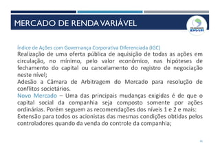 45
Índice de Ações com Governança Corporativa Diferenciada (IGC)
Realização de uma oferta pública de aquisição de todas as ações em
circulação, no mínimo, pelo valor econômico, nas hipóteses de
fechamento do capital ou cancelamento do registro de negociação
neste nível;
Adesão a Câmara de Arbitragem do Mercado para resolução de
conflitos societários.
Novo Mercado – Uma das principais mudanças exigidas é de que o
capital social da companhia seja composto somente por ações
ordinárias. Porém seguem as recomendações dos níveis 1 e 2 e mais:
Extensão para todos os acionistas das mesmas condições obtidas pelos
controladores quando da venda do controle da companhia;
MERCADO DE RENDAVARIÁVEL
 