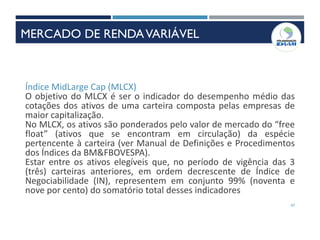 47
Índice MidLarge Cap (MLCX)
O objetivo do MLCX é ser o indicador do desempenho médio das
cotações dos ativos de uma carteira composta pelas empresas de
maior capitalização.
No MLCX, os ativos são ponderados pelo valor de mercado do “free
float” (ativos que se encontram em circulação) da espécie
pertencente à carteira (ver Manual de Definições e Procedimentos
dos Índices da BM&FBOVESPA).
Estar entre os ativos elegíveis que, no período de vigência das 3
(três) carteiras anteriores, em ordem decrescente de Índice de
Negociabilidade (IN), representem em conjunto 99% (noventa e
nove por cento) do somatório total desses indicadores
MERCADO DE RENDAVARIÁVEL
 
