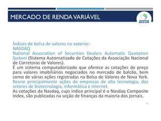 51
Índices de bolsa de valores no exterior:
NASDAQ
National Association of Securities Dealers Automatic Quotation
System (Sistema Automatizado de Cotações da Associação Nacional
de Corretoras de Valores).
É um sistema computadorizado que oferece as cotações de preço
para valores imobiliários negociados no mercado de balcão, bem
como de várias ações registradas na Bolsa de Valores de Nova York.
Reune principalmente ações de empresas de alta tecnologia, dos
setores de biotecnologia, informática e internet.
As cotações da Nasdaq, cujo índice principal é o Nasdaq Composite
Index, são publicadas na seção de finanças da maioria dos jornais.
MERCADO DE RENDAVARIÁVEL
 