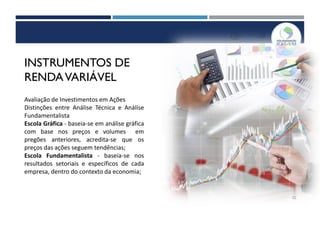 INSTRUMENTOS DE
RENDAVARIÁVEL
Avaliação de Investimentos em Ações
Distinções entre Análise Técnica e Análise
Fundamentalista
Escola Gráfica - baseia-se em análise gráfica
com base nos preços e volumes em
pregões anteriores, acredita-se que os
preços das ações seguem tendências;
Escola Fundamentalista - baseia-se nos
resultados setoriais e específicos de cada
empresa, dentro do contexto da economia;
52
 