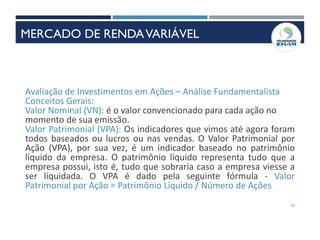 53
Avaliação de Investimentos em Ações – Análise Fundamentalista
Conceitos Gerais:
Valor Nominal (VN): é o valor convencionado para cada ação no
momento de sua emissão.
Valor Patrimonial (VPA): Os indicadores que vimos até agora foram
todos baseados ou lucros ou nas vendas. O Valor Patrimonial por
Ação (VPA), por sua vez, é um indicador baseado no patrimônio
líquido da empresa. O patrimônio líquido representa tudo que a
empresa possui, isto é, tudo que sobraria caso a empresa viesse a
ser liquidada. O VPA é dado pela seguinte fórmula - Valor
Patrimonial por Ação = Patrimônio Líquido / Número de Ações
MERCADO DE RENDAVARIÁVEL
 