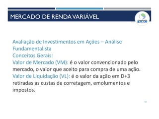 54
Avaliação de Investimentos em Ações – Análise
Fundamentalista
Conceitos Gerais:
Valor de Mercado (VM): é o valor convencionado pelo
mercado, o valor que aceito para compra de uma ação.
Valor de Liquidação (VL): é o valor da ação em D+3
retiradas as custas de corretagem, emolumentos e
impostos.
MERCADO DE RENDAVARIÁVEL
 