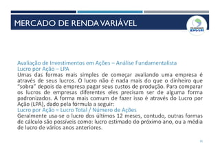 55
Avaliação de Investimentos em Ações – Análise Fundamentalista
Lucro por Ação – LPA
Umas das formas mais simples de começar avaliando uma empresa é
através de seus lucros. O lucro não é nada mais do que o dinheiro que
“sobra” depois da empresa pagar seus custos de produção. Para comparar
os lucros de empresas diferentes eles precisam ser de alguma forma
padronizados. A forma mais comum de fazer isso é através do Lucro por
Ação (LPA), dado pela fórmula a seguir:
Lucro por Ação = Lucro Total / Número de Ações
Geralmente usa-se o lucro dos últimos 12 meses, contudo, outras formas
de cálculo são possíveis como: lucro estimado do próximo ano, ou a média
de lucro de vários anos anteriores.
MERCADO DE RENDAVARIÁVEL
 