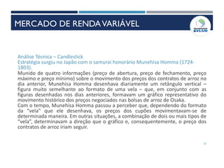 57
Análise Técnica – Candlestick
Estratégia surgiu no Japão com o samurai honorário Munehisa Homma (1724-
1803).
Munido de quatro informações (preço de abertura, preço de fechamento, preço
máximo e preço mínimo) sobre o movimento dos preços dos contratos de arroz no
dia anterior, Munehisa Homma desenhava diariamente um retângulo vertical –
figura muito semelhante ao formato de uma vela – que, em conjunto com as
figuras desenhadas nos dias anteriores, formavam um gráfico representativo do
movimento histórico dos preços negociados nas bolsas de arroz de Osaka.
Com o tempo, Munehisa Homma passou a perceber que, dependendo do formato
da “vela” que ele desenhava, os preços dos cupões movimentavam-se de
determinada maneira. Em outras situações, a combinação de dois ou mais tipos de
“vela”, determinavam a direção que o gráfico e, consequentemente, o preço dos
contratos de arroz iriam seguir.
MERCADO DE RENDAVARIÁVEL
 