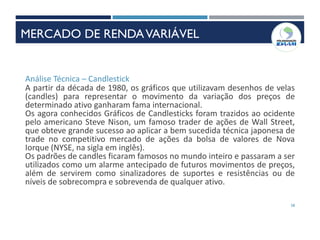 58
Análise Técnica – Candlestick
A partir da década de 1980, os gráficos que utilizavam desenhos de velas
(candles) para representar o movimento da variação dos preços de
determinado ativo ganharam fama internacional.
Os agora conhecidos Gráficos de Candlesticks foram trazidos ao ocidente
pelo americano Steve Nison, um famoso trader de ações de Wall Street,
que obteve grande sucesso ao aplicar a bem sucedida técnica japonesa de
trade no competitivo mercado de ações da bolsa de valores de Nova
Iorque (NYSE, na sigla em inglês).
Os padrões de candles ficaram famosos no mundo inteiro e passaram a ser
utilizados como um alarme antecipado de futuros movimentos de preços,
além de servirem como sinalizadores de suportes e resistências ou de
níveis de sobrecompra e sobrevenda de qualquer ativo.
MERCADO DE RENDAVARIÁVEL
 