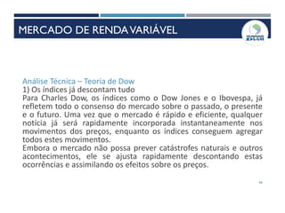 66
Análise Técnica – Teoria de Dow
1) Os índices já descontam tudo
Para Charles Dow, os índices como o Dow Jones e o Ibovespa, já
refletem todo o consenso do mercado sobre o passado, o presente
e o futuro. Uma vez que o mercado é rápido e eficiente, qualquer
notícia já será rapidamente incorporada instantaneamente nos
movimentos dos preços, enquanto os índices conseguem agregar
todos estes movimentos.
Embora o mercado não possa prever catástrofes naturais e outros
acontecimentos, ele se ajusta rapidamente descontando estas
ocorrências e assimilando os efeitos sobre os preços.
INSTRUMENTOS DE RENDAVARIÁVEL
MERCADO DE RENDAVARIÁVEL
 