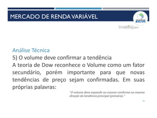 76
Análise Técnica
5) O volume deve confirmar a tendência
A teoria de Dow reconhece o Volume como um fator
secundário, porém importante para que novas
tendências de preço sejam confirmadas. Em suas
próprias palavras:
INSTRUMENTOS DE RENDAVARIÁVEL
“O volume deve expandir ou crescer conforme na mesma
direção da tendência principal (primária).”
MERCADO DE RENDAVARIÁVEL
 