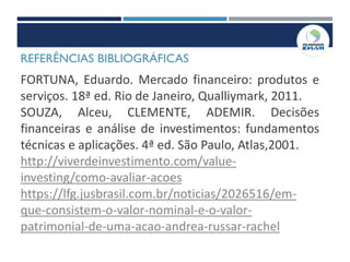 REFERÊNCIAS BIBLIOGRÁFICAS
FORTUNA, Eduardo. Mercado financeiro: produtos e
serviços. 18ª ed. Rio de Janeiro, Qualliymark, 2011.
SOUZA, Alceu, CLEMENTE, ADEMIR. Decisões
financeiras e análise de investimentos: fundamentos
técnicas e aplicações. 4ª ed. São Paulo, Atlas,2001.
http://viverdeinvestimento.com/value-
investing/como-avaliar-acoes
https://lfg.jusbrasil.com.br/noticias/2026516/em-
que-consistem-o-valor-nominal-e-o-valor-
patrimonial-de-uma-acao-andrea-russar-rachel
 
