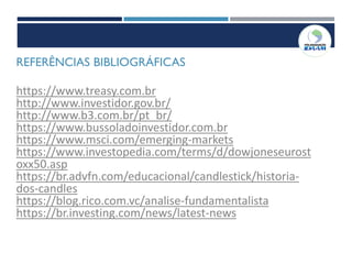 REFERÊNCIAS BIBLIOGRÁFICAS
https://www.treasy.com.br
http://www.investidor.gov.br/
http://www.b3.com.br/pt_br/
https://www.bussoladoinvestidor.com.br
https://www.msci.com/emerging-markets
https://www.investopedia.com/terms/d/dowjoneseurost
oxx50.asp
https://br.advfn.com/educacional/candlestick/historia-
dos-candles
https://blog.rico.com.vc/analise-fundamentalista
https://br.investing.com/news/latest-news
 