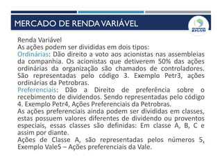 9
Renda Variável
As ações podem ser divididas em dois tipos:
Ordinárias: Dão direito a voto aos acionistas nas assembleias
da companhia. Os acionistas que detiverem 50% das ações
ordinárias da organização são chamados de controladores.
São representadas pelo código 3. Exemplo Petr3, ações
ordinárias da Petrobras.
Preferenciais: Dão a Direito de preferência sobre o
recebimento de dividendos. Sendo representadas pelo código
4. Exemplo Petr4, Ações Preferenciais da Petrobras.
As ações preferenciais ainda podem ser divididas em classes,
estas possuem valores diferentes de dividendo ou proventos
especiais, essas classes são definidas: Em classe A, B, C e
assim por diante.
Ações de Classe A, são representadas pelos números 5,
Exemplo Vale5 – Ações preferenciais da Vale.
MERCADO DE RENDAVARIÁVEL
 