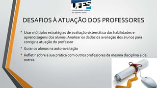DESAFIOS À ATUAÇÃO DOS PROFESSORES
• Usar múltiplas estratégias de avaliação sistemática das habilidades e
aprendizagens dos alunos. Analisar os dados da avaliação dos alunos para
corrigir a atuação do professor
• Guiar os alunos na auto-avaliação
• Refletir sobre a sua prática com outros professores da mesma disciplina e de
outras.
 