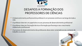 DESAFIOS À FORMAÇÃO DOS
PROFESSORES DE CIÊNCIAS
• O desenvolvimento profissional do professor é um processo contínuo e ao longo de toda a
vida
• O professor deve ter um papel ativo no seu processo de desenvolvimento profissional
• O professor deve ter formação técnica e formação que favoreça o seu crescimento
intelectual e profissional
• O processo de desenvolvimento dos professores deve estar conectado ao seu contexto de
trabalho na escola
 