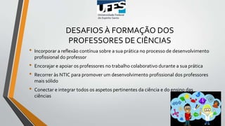DESAFIOS À FORMAÇÃO DOS
PROFESSORES DE CIÊNCIAS
• Incorporar a reflexão contínua sobre a sua prática no processo de desenvolvimento
profissional do professor
• Encorajar e apoiar os professores no trabalho colaborativo durante a sua prática
• Recorrer às NTIC para promover um desenvolvimento profissional dos professores
mais sólido
• Conectar e integrar todos os aspetos pertinentes da ciência e do ensino das
ciências
 
