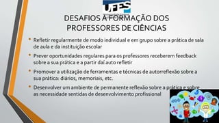 DESAFIOS À FORMAÇÃO DOS
PROFESSORES DE CIÊNCIAS
• Refletir regularmente de modo individual e em grupo sobre a prática de sala
de aula e da instituição escolar
• Prever oportunidades regulares para os professores receberem feedback
sobre a sua prática e a partir daí auto refletir
• Promover a utilização de ferramentas e técnicas de autorreflexão sobre a
sua prática: diários, memoriais, etc.
• Desenvolver um ambiente de permanente reflexão sobre a prática e sobre
as necessidade sentidas de desenvolvimento profissional
 