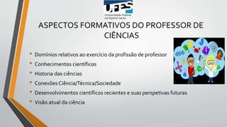 ASPECTOS FORMATIVOS DO PROFESSOR DE
CIÊNCIAS
• Domínios relativos ao exercício da profissão de professor
• Conhecimentos científicos
• Historia das ciências
• Conexões Ciência/Técnica/Sociedade
• Desenvolvimentos científicos recientes e suas perspetivas futuras
• Visão atual da ciência
 