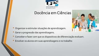 Docência em Ciências
• Organizar e estimular situações de aprendizagem.
• Gerar a progressão das aprendizagens.
• Conceber e fazer com que os dispositivos de diferenciação evoluam.
• Envolver os alunos em suas aprendizagens e no trabalho
 