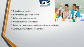 • Trabalhar em equipe.
• Participar da gestão da escola.
• Informar e envolver os pais.
• Utilizar as novas tecnologias.
• Enfrentar os deveres e os dilemas éticas da profissão.
• Gerar sua própria formação contínua.
 