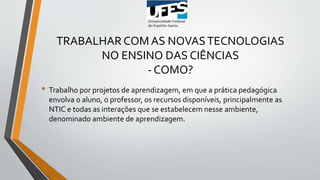 TRABALHAR COM AS NOVASTECNOLOGIAS
NO ENSINO DAS CIÊNCIAS
- COMO?
• Trabalho por projetos de aprendizagem, em que a prática pedagógica
envolva o aluno, o professor, os recursos disponíveis, principalmente as
NTIC e todas as interações que se estabelecem nesse ambiente,
denominado ambiente de aprendizagem.
 