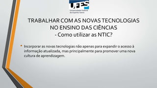TRABALHAR COM AS NOVASTECNOLOGIAS
NO ENSINO DAS CIÊNCIAS
- Como utilizar as NTIC?
• Incorporar as novas tecnologias não apenas para expandir o acesso à
informação atualizada, mas principalmente para promover uma nova
cultura de aprendizagem.
 