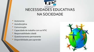 NECESSIDADES EDUCATIVAS
NA SOCIEDADE
• Autonomia
• Autodisciplina
• Comunicação
• Capacidade de trabalho com as NTIC
• Responsabilidade cidadã
• Questionamento permanente
• Disponibilidade para aprender
 