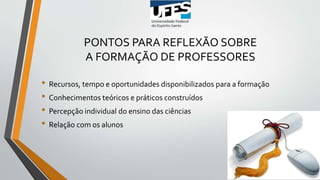 PONTOS PARA REFLEXÃO SOBRE
A FORMAÇÃO DE PROFESSORES
• Recursos, tempo e oportunidades disponibilizados para a formação
• Conhecimentos teóricos e práticos construídos
• Percepção individual do ensino das ciências
• Relação com os alunos
 