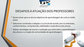 DESAFIOS À ATUAÇÃO DOS PROFESSORES
• Desenvolver para os alunos objetivos de aprendizagem de curto e médio
prazo
• Selecionar conteúdos e adaptar o currículo de acordo com os interesses,
conhecimentos, compreensão, habilidade e experiência dos alunos.
• Adotar estratégias de ensino e avaliação que estimulem a aprendizagem
dos alunos e a criação de comunidades de aprendizagem.
 