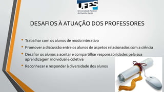 DESAFIOS À ATUAÇÃO DOS PROFESSORES
• Trabalhar com os alunos de modo interativo
• Promover a discussão entre os alunos de aspetos relacionados com a ciência
• Desafiar os alunos a aceitar e compartilhar responsabilidades pela sua
aprendizagem individual e coletiva
• Reconhecer e responder à diversidade dos alunos
 