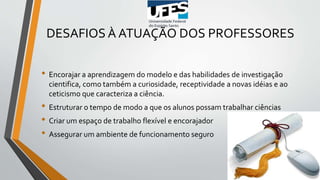 DESAFIOS À ATUAÇÃO DOS PROFESSORES
• Encorajar a aprendizagem do modelo e das habilidades de investigação
cientifica, como também a curiosidade, receptividade a novas idéias e ao
ceticismo que caracteriza a ciência.
• Estruturar o tempo de modo a que os alunos possam trabalhar ciências
• Criar um espaço de trabalho flexível e encorajador
• Assegurar um ambiente de funcionamento seguro
 