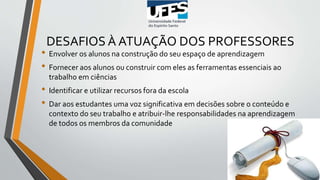 DESAFIOS À ATUAÇÃO DOS PROFESSORES
• Envolver os alunos na construção do seu espaço de aprendizagem
• Fornecer aos alunos ou construir com eles as ferramentas essenciais ao
trabalho em ciências
• Identificar e utilizar recursos fora da escola
• Dar aos estudantes uma voz significativa em decisões sobre o conteúdo e
contexto do seu trabalho e atribuir-lhe responsabilidades na aprendizagem
de todos os membros da comunidade
 