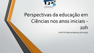 Perspectivas da educação em
Ciências nos anos iniciais -
20h
Profª Drª Marcia Moreira de Araújo
 