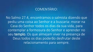 COMENTÁRIO:
No Salmo 27.4, encontramos o salmista dizendo que
pediu uma coisa ao Senhor e a buscaria: morar na
Casa do Senhor todos os dias da sua vida, para
contemplar a formosura do Senhor e aprender no
seu templo. Os que almejam viver na presença de
Deus todos os dias poderão desfrutar deste
relacionamento para sempre.
 