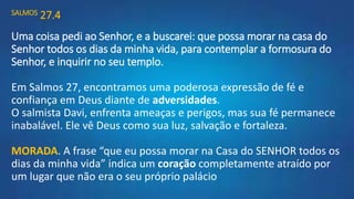 SALMOS 27.4
Uma coisa pedi ao Senhor, e a buscarei: que possa morar na casa do
Senhor todos os dias da minha vida, para contemplar a formosura do
Senhor, e inquirir no seu templo.
Em Salmos 27, encontramos uma poderosa expressão de fé e
confiança em Deus diante de adversidades.
O salmista Davi, enfrenta ameaças e perigos, mas sua fé permanece
inabalável. Ele vê Deus como sua luz, salvação e fortaleza.
MORADA. A frase “que eu possa morar na Casa do SENHOR todos os
dias da minha vida” indica um coração completamente atraído por
um lugar que não era o seu próprio palácio
 